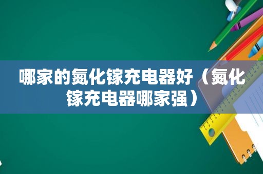 哪家的氮化镓充电器好（氮化镓充电器哪家强）