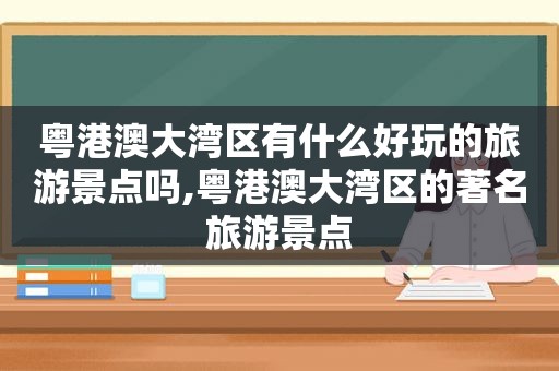 粤港澳大湾区有什么好玩的旅游景点吗,粤港澳大湾区的著名旅游景点