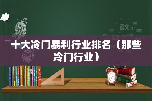 十大冷门暴利行业排名（那些冷门行业）