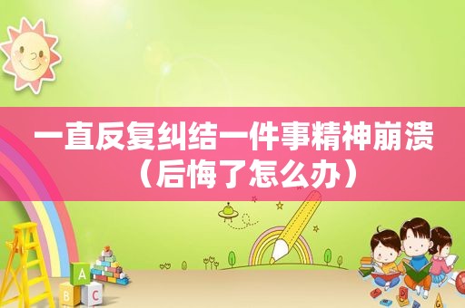 一直反复纠结一件事精神崩溃（后悔了怎么办）