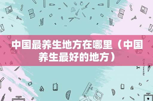 中国最养生地方在哪里（中国养生最好的地方）
