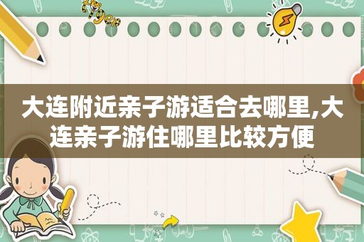 大连附近亲子游适合去哪里,大连亲子游住哪里比较方便