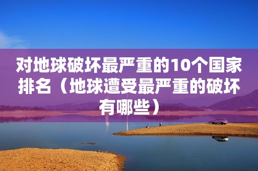 对地球破坏最严重的10个国家排名（地球遭受最严重的破坏有哪些）