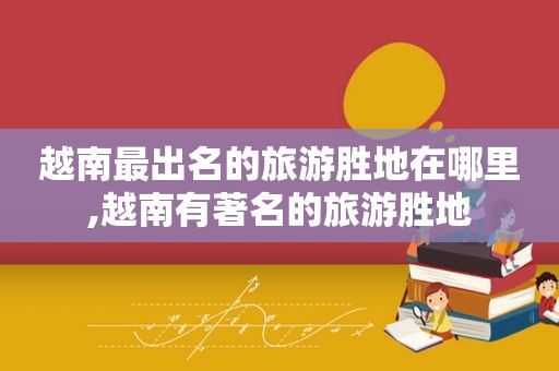 越南最出名的旅游胜地在哪里,越南有著名的旅游胜地