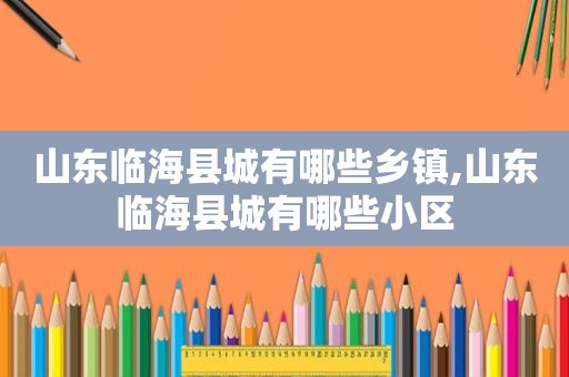 山东临海县城有哪些乡镇,山东临海县城有哪些小区