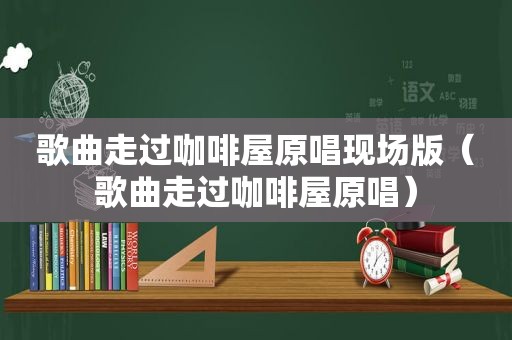 歌曲走过咖啡屋原唱现场版（歌曲走过咖啡屋原唱）