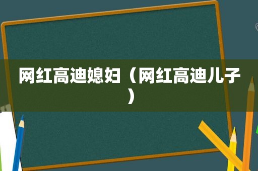 网红高迪媳妇（网红高迪儿子）