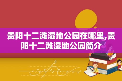 贵阳十二滩湿地公园在哪里,贵阳十二滩湿地公园简介