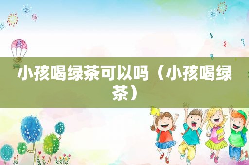 小孩喝绿茶可以吗（小孩喝绿茶）