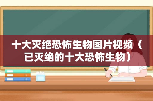 十大灭绝恐怖生物图片视频（已灭绝的十大恐怖生物）