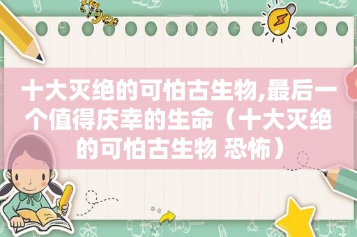 十大灭绝的可怕古生物,最后一个值得庆幸的生命（十大灭绝的可怕古生物 恐怖）