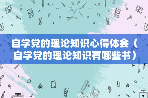 自学党的理论知识心得体会（自学党的理论知识有哪些书）
