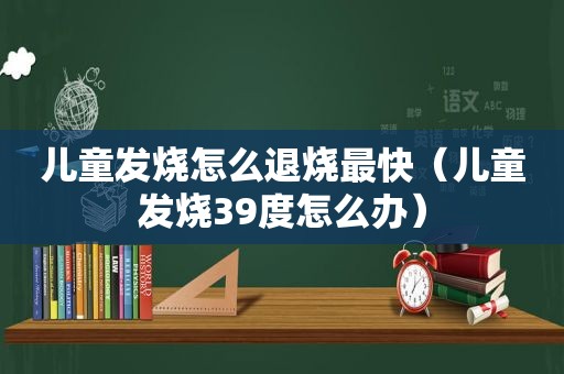 儿童发烧怎么退烧最快（儿童发烧39度怎么办）