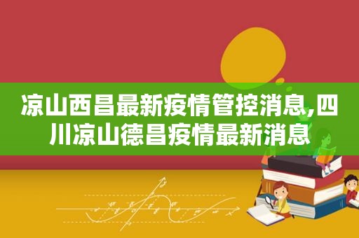 凉山西昌最新疫情管控消息,四川凉山德昌疫情最新消息