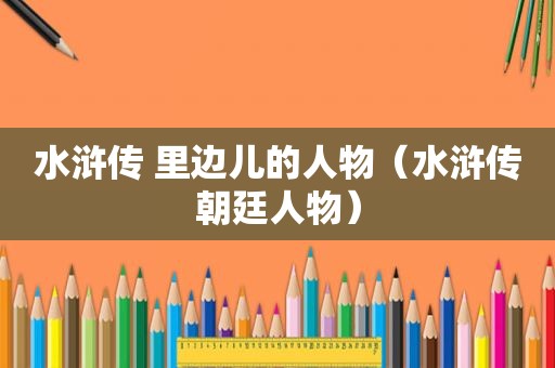 水浒传 里边儿的人物（水浒传朝廷人物）