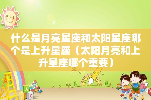 什么是月亮星座和太阳星座哪个是上升星座（太阳月亮和上升星座哪个重要）