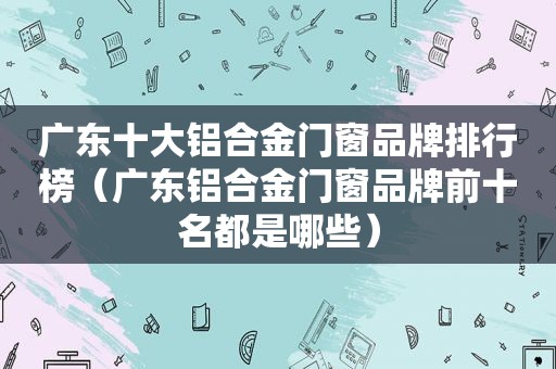 广东十大铝合金门窗品牌排行榜（广东铝合金门窗品牌前十名都是哪些）