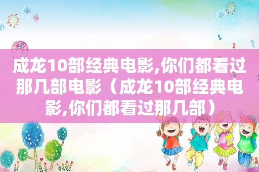 成龙10部经典电影,你们都看过那几部电影（成龙10部经典电影,你们都看过那几部）
