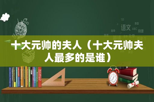 十大元帅的夫人（十大元帅夫人最多的是谁）