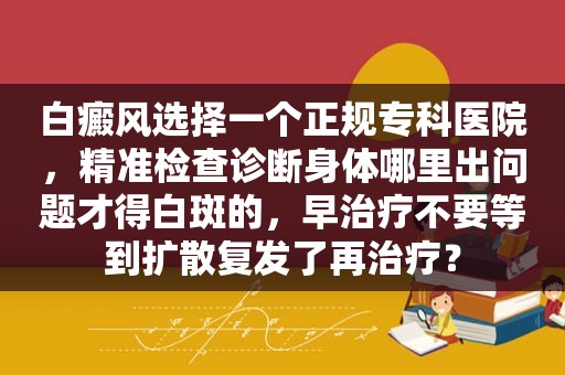 白癜风选择一个正规专科医院，精准检查诊断身体哪里出问题才得白斑的，早治疗不要等到扩散复发了再治疗？