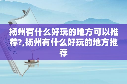 扬州有什么好玩的地方可以推荐?,扬州有什么好玩的地方推荐