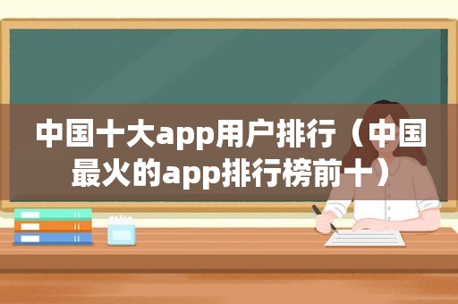 中国十大app用户排行（中国最火的app排行榜前十）