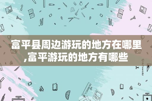 富平县周边游玩的地方在哪里,富平游玩的地方有哪些