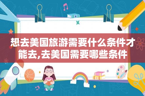 想去美国旅游需要什么条件才能去,去美国需要哪些条件