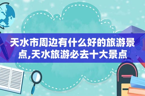 天水市周边有什么好的旅游景点,天水旅游必去十大景点