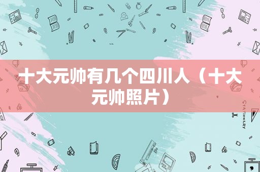 十大元帅有几个四川人（十大元帅照片）