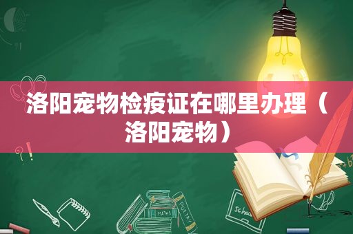 洛阳宠物检疫证在哪里办理（洛阳宠物）
