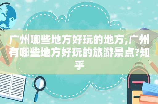 广州哪些地方好玩的地方,广州有哪些地方好玩的旅游景点?知乎