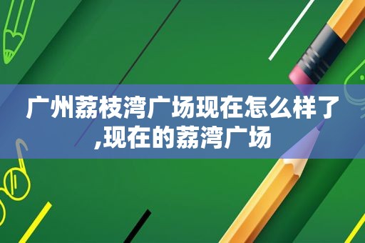 广州荔枝湾广场现在怎么样了,现在的荔湾广场
