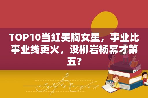TOP10当红美胸女星，事业比事业线更火，没柳岩杨幂才第五？