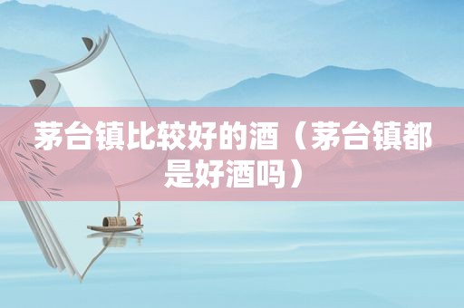 茅台镇比较好的酒（茅台镇都是好酒吗）