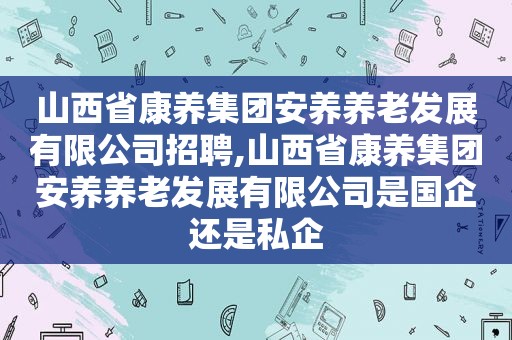 山西省康养集团安养养老发展有限公司招聘,山西省康养集团安养养老发展有限公司是国企还是私企