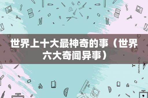 世界上十大最神奇的事（世界六大奇闻异事）