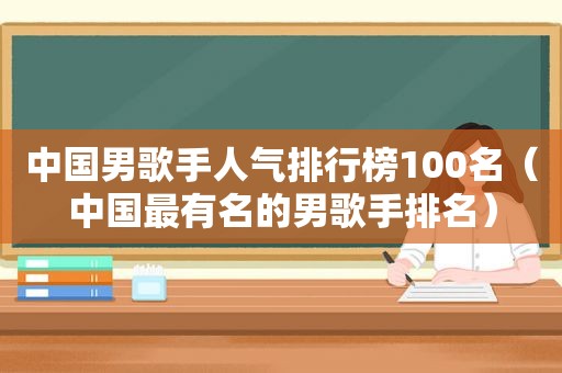 中国男歌手人气排行榜100名（中国最有名的男歌手排名）