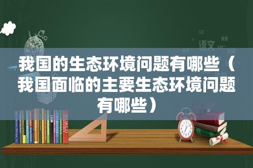 我国的生态环境问题有哪些（我国面临的主要生态环境问题有哪些）