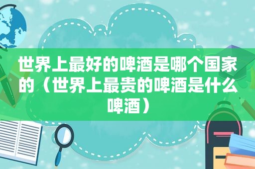 世界上最好的啤酒是哪个国家的（世界上最贵的啤酒是什么啤酒）