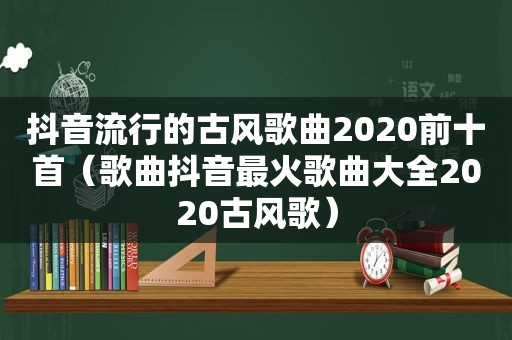 抖音流行的古风歌曲2020前十首（歌曲抖音最火歌曲大全2020古风歌）