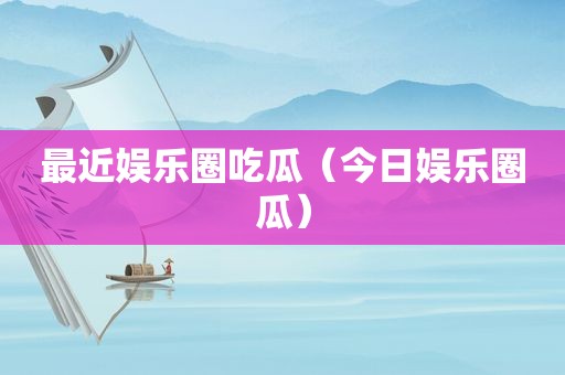 最近娱乐圈吃瓜（今日娱乐圈瓜）