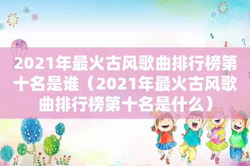 2021年最火古风歌曲排行榜第十名是谁（2021年最火古风歌曲排行榜第十名是什么）  第1张