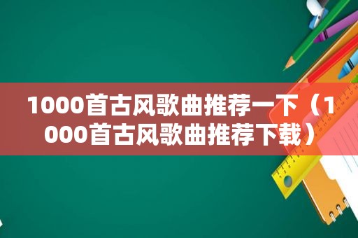 1000首古风歌曲推荐一下（1000首古风歌曲推荐下载）