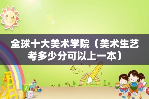 全球十大美术学院（美术生艺考多少分可以上一本）