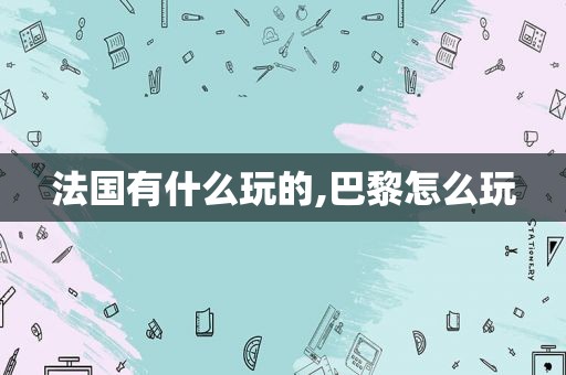 法国有什么玩的,巴黎怎么玩