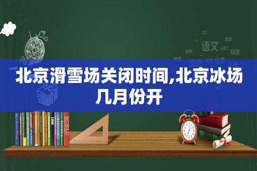 北京滑雪场关闭时间,北京冰场几月份开