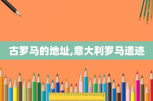 古罗马的地址,意大利罗马遗迹