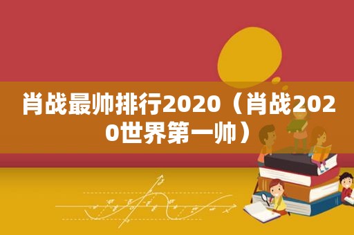 肖战最帅排行2020（肖战2020世界第一帅）