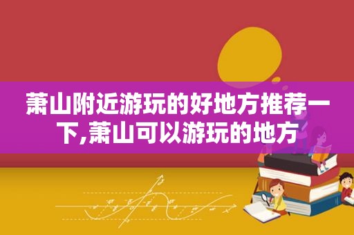 萧山附近游玩的好地方推荐一下,萧山可以游玩的地方